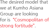 The desired model that we at Kumho Asiana Group are looking for is  Cosmopolitan of strong fortitude.