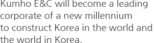 Kumho E&C will become a leading corporate of a new millennium to construct Korea in the world and the world in Korea.